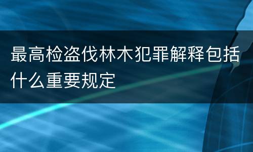 最高检盗伐林木犯罪解释包括什么重要规定