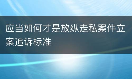 应当如何才是放纵走私案件立案追诉标准