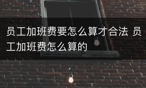 员工加班费要怎么算才合法 员工加班费怎么算的