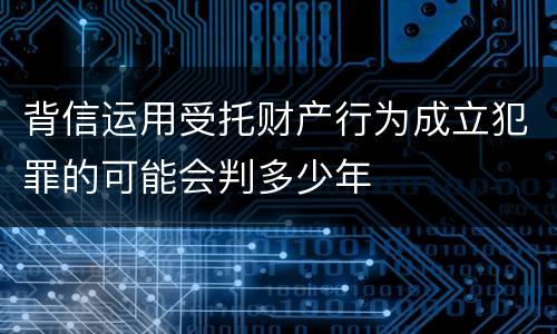 背信运用受托财产行为成立犯罪的可能会判多少年