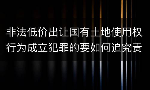 非法低价出让国有土地使用权行为成立犯罪的要如何追究责任