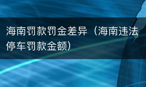 海南罚款罚金差异（海南违法停车罚款金额）