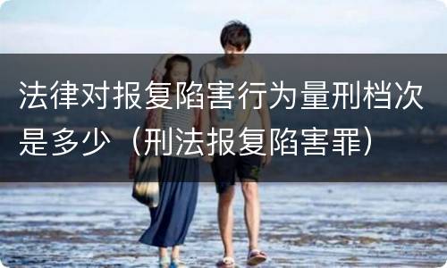 法律对报复陷害行为量刑档次是多少（刑法报复陷害罪）