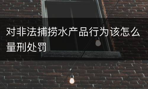 对非法捕捞水产品行为该怎么量刑处罚