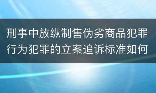 刑事中放纵制售伪劣商品犯罪行为犯罪的立案追诉标准如何认定