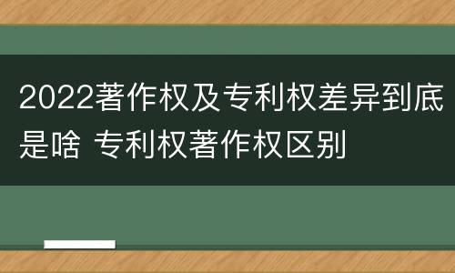2022著作权及专利权差异到底是啥 专利权著作权区别