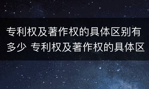 专利权及著作权的具体区别有多少 专利权及著作权的具体区别有多少个
