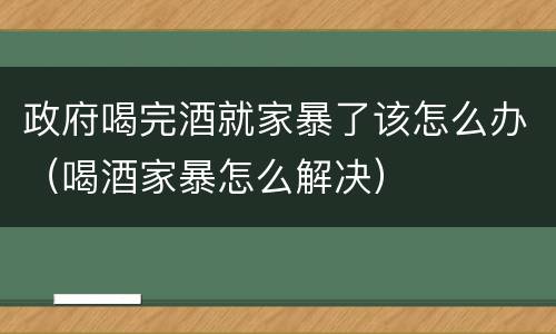 政府喝完酒就家暴了该怎么办（喝酒家暴怎么解决）