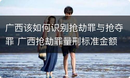 广西该如何识别抢劫罪与抢夺罪 广西抢劫罪量刑标准金额