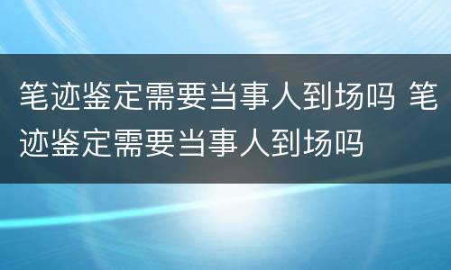 笔迹鉴定需要当事人到场吗 笔迹鉴定需要当事人到场吗