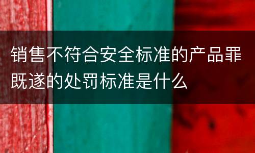 销售不符合安全标准的产品罪既遂的处罚标准是什么