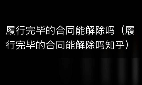履行完毕的合同能解除吗（履行完毕的合同能解除吗知乎）