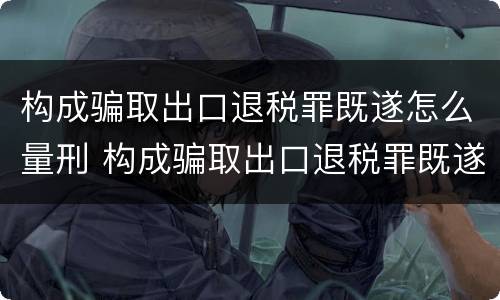 构成骗取出口退税罪既遂怎么量刑 构成骗取出口退税罪既遂怎么量刑的