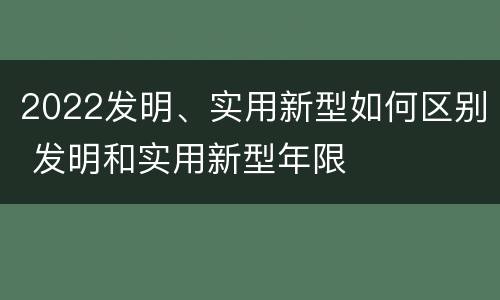 2022发明、实用新型如何区别 发明和实用新型年限