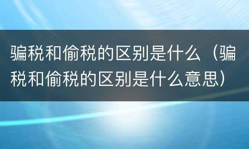 骗税和偷税的区别是什么（骗税和偷税的区别是什么意思）