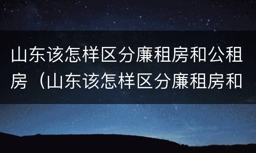 山东该怎样区分廉租房和公租房（山东该怎样区分廉租房和公租房的区别）