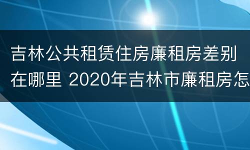 吉林公共租赁住房廉租房差别在哪里 2020年吉林市廉租房怎么样