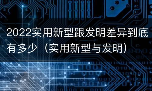 2022实用新型跟发明差异到底有多少（实用新型与发明）