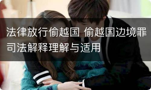 法律放行偷越国 偷越国边境罪司法解释理解与适用