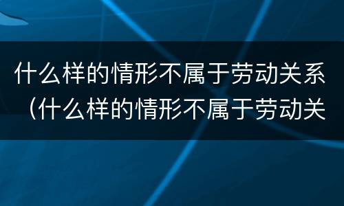 什么样的情形不属于劳动关系（什么样的情形不属于劳动关系行为）