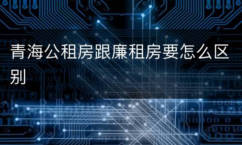 青海公租房跟廉租房要怎么区别