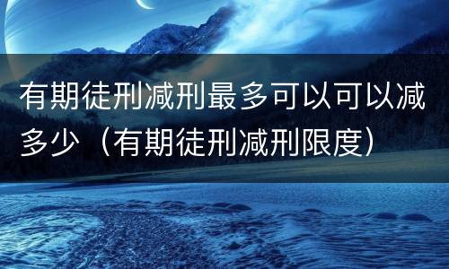 有期徒刑减刑最多可以可以减多少（有期徒刑减刑限度）