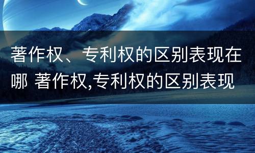 著作权、专利权的区别表现在哪 著作权,专利权的区别表现在哪方面