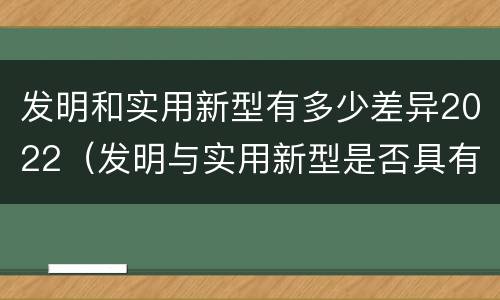 发明和实用新型有多少差异2022（发明与实用新型是否具有实用性）
