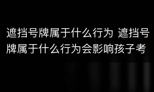 遮挡号牌属于什么行为 遮挡号牌属于什么行为会影响孩子考公务员吗