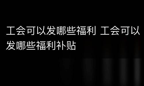 工会可以发哪些福利 工会可以发哪些福利补贴
