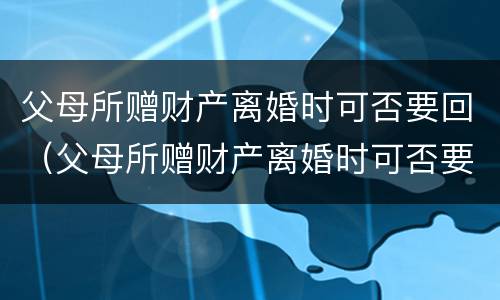 父母所赠财产离婚时可否要回（父母所赠财产离婚时可否要回来）