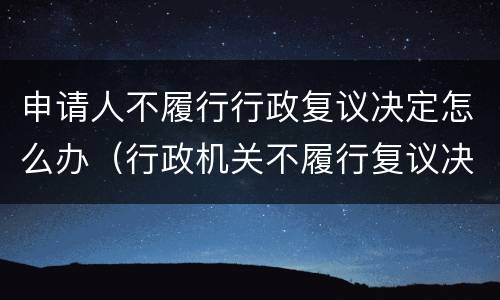 申请人不履行行政复议决定怎么办（行政机关不履行复议决定怎么办）