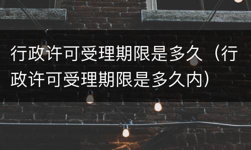 行政许可受理期限是多久（行政许可受理期限是多久内）