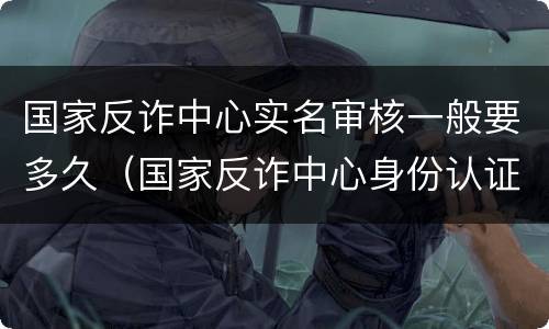 国家反诈中心实名审核一般要多久（国家反诈中心身份认证审核要多久）