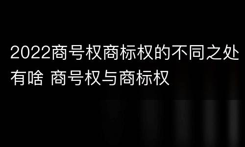 2022商号权商标权的不同之处有啥 商号权与商标权
