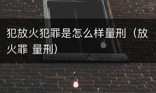 犯放火犯罪是怎么样量刑（放火罪 量刑）
