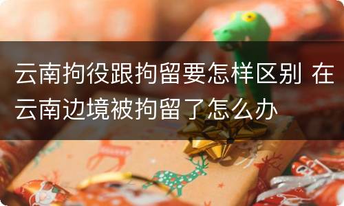 云南拘役跟拘留要怎样区别 在云南边境被拘留了怎么办