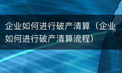 企业如何进行破产清算（企业如何进行破产清算流程）