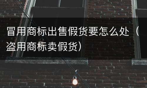 冒用商标出售假货要怎么处（盗用商标卖假货）
