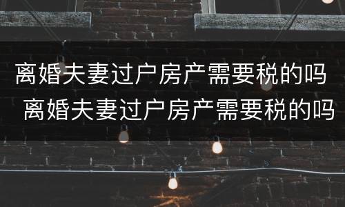 离婚夫妻过户房产需要税的吗 离婚夫妻过户房产需要税的吗?