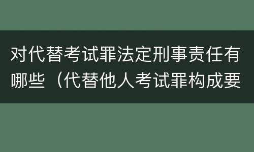 对代替考试罪法定刑事责任有哪些（代替他人考试罪构成要件）