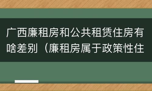 广西廉租房和公共租赁住房有啥差别（廉租房属于政策性住房吗）