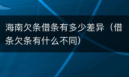 海南欠条借条有多少差异（借条欠条有什么不同）