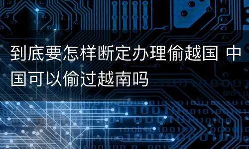 到底要怎样断定办理偷越国 中国可以偷过越南吗