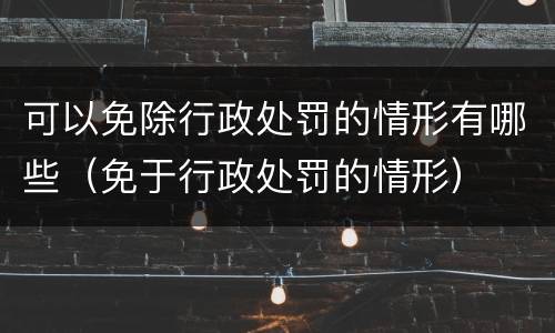 可以免除行政处罚的情形有哪些（免于行政处罚的情形）