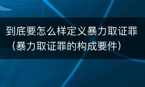 到底要怎么样定义暴力取证罪（暴力取证罪的构成要件）