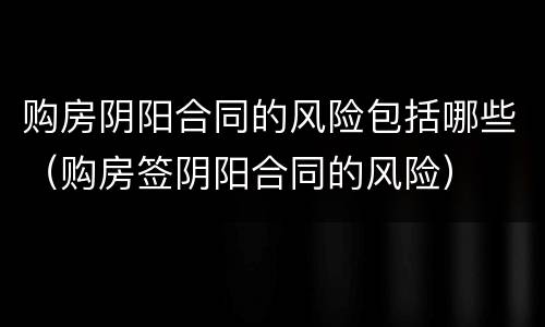 购房阴阳合同的风险包括哪些（购房签阴阳合同的风险）