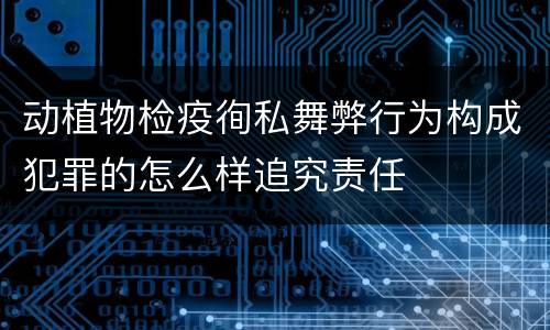动植物检疫徇私舞弊行为构成犯罪的怎么样追究责任