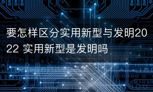 要怎样区分实用新型与发明2022 实用新型是发明吗