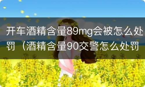 开车酒精含量89mg会被怎么处罚（酒精含量90交警怎么处罚）